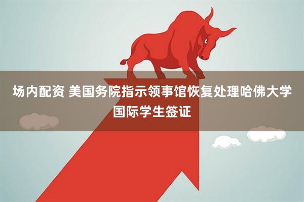 场内配资 美国务院指示领事馆恢复处理哈佛大学国际学生签证