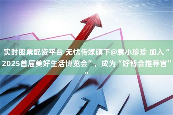 实时股票配资平台 无忧传媒旗下@袁小珍珍 加入“2025首届美好生活博览会”，成为“好博会推荐官”