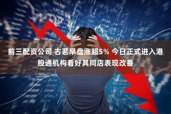 前三配资公司 古茗早盘涨超5% 今日正式进入港股通机构看好其同店表现改善