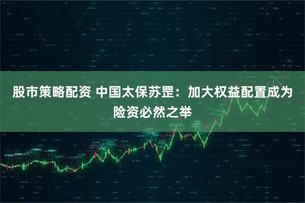 股市策略配资 中国太保苏罡：加大权益配置成为险资必然之举