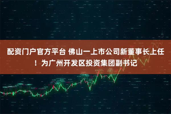 配资门户官方平台 佛山一上市公司新董事长上任！为广州开发区投资集团副书记