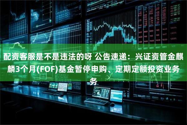 配资客服是不是违法的呀 公告速递：兴证资管金麒麟3个月(FOF)基金暂停申购、定期定额投资业务