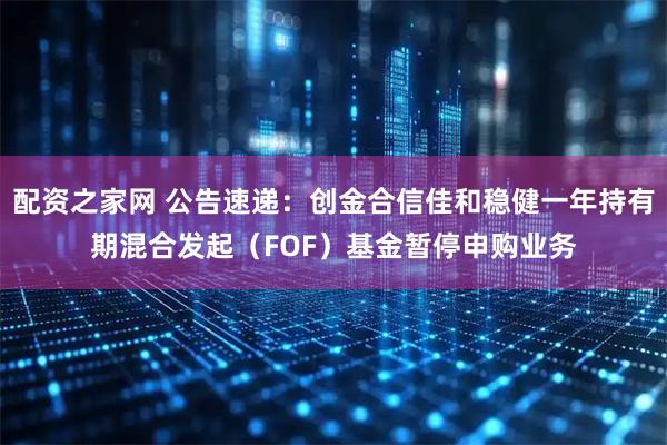 配资之家网 公告速递：创金合信佳和稳健一年持有期混合发起（FOF）基金暂停申购业务