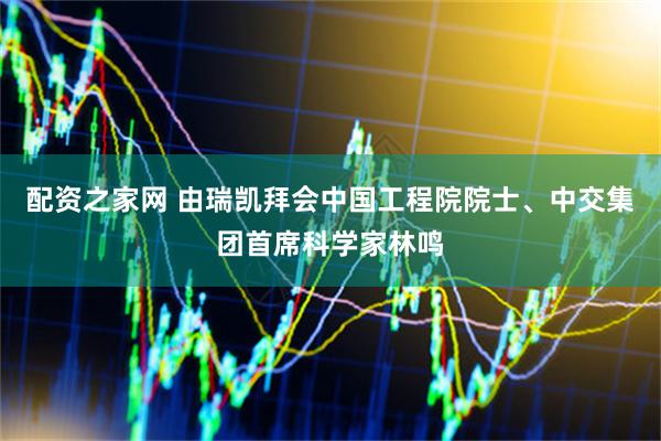 配资之家网 由瑞凯拜会中国工程院院士、中交集团首席科学家林鸣