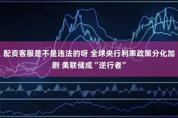 配资客服是不是违法的呀 全球央行利率政策分化加剧 美联储成“逆行者”