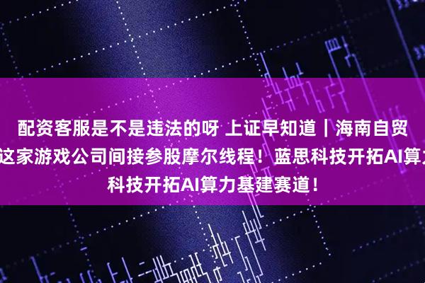配资客服是不是违法的呀 上证早知道｜海南自贸港新图景！这家游戏公司间接参股摩尔线程！蓝思科技开拓AI算力基建赛道！