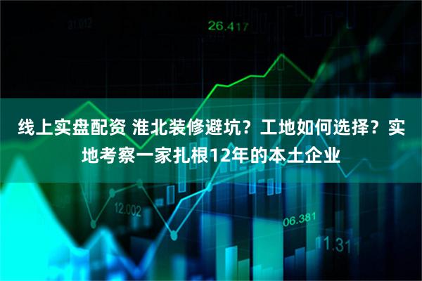 线上实盘配资 淮北装修避坑？工地如何选择？实地考察一家扎根12年的本土企业