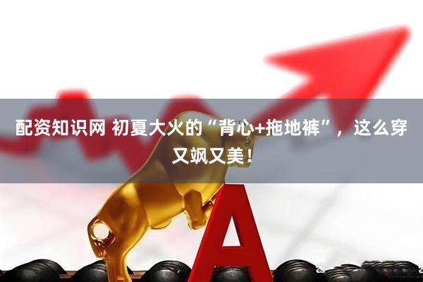 配资知识网 初夏大火的“背心+拖地裤”，这么穿又飒又美！