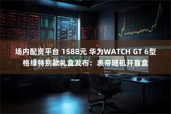 场内配资平台 1588元 华为WATCH GT 6型格绿特别款礼盒发布：表带随机开盲盒