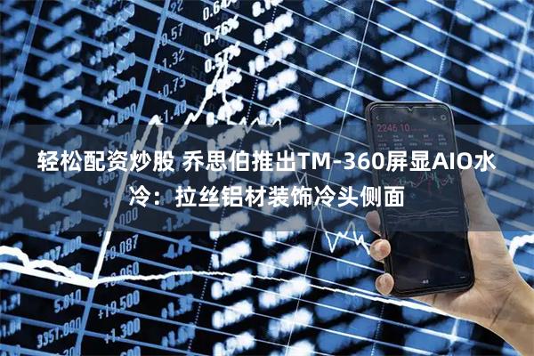 轻松配资炒股 乔思伯推出TM-360屏显AIO水冷：拉丝铝材装饰冷头侧面
