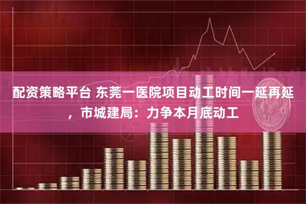 配资策略平台 东莞一医院项目动工时间一延再延，市城建局：力争本月底动工