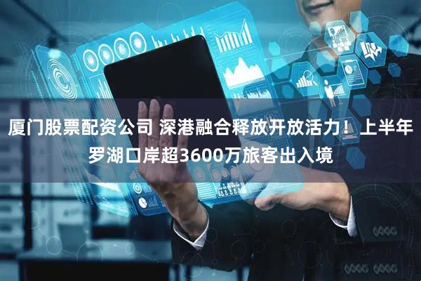 厦门股票配资公司 深港融合释放开放活力！上半年罗湖口岸超3600万旅客出入境