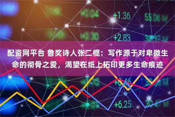 配资网平台 鲁奖诗人张二棍：写作源于对卑微生命的彻骨之爱，渴望在纸上拓印更多生命痕迹